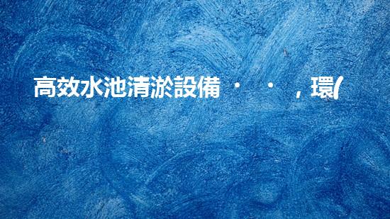 高效水池清淤設備，環(huán)保清潔新選擇！